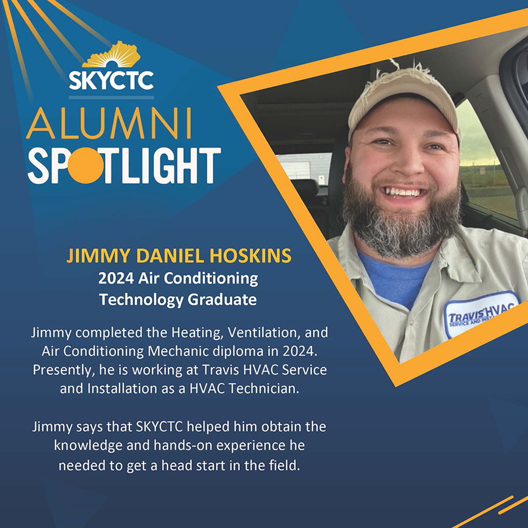 Picture of Daniel Hoskins with text: SKYCTC Alumni Spotlight, Jimmy Daniel Hoskins, 2024 Air Conditioning Technology Graduate, Jimmy completed the heating and air conditioning mechanic diploma in 2024. Presently, he is working at Travis HVAC Service and Installation as a HVAC Technician.
Jimmy says that SKYCTC helped him obtain the knowledge and hands-on experience he needed to get a hea start in the field.